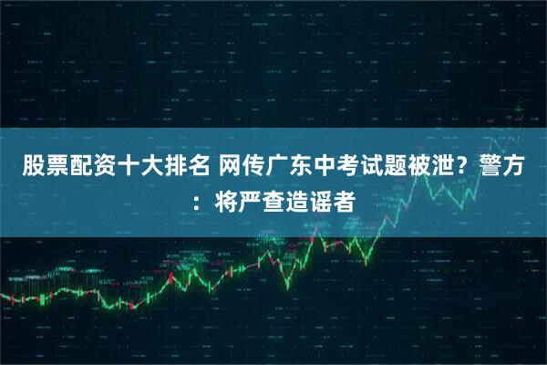 股票配资十大排名 网传广东中考试题被泄？警方：将严查造谣者