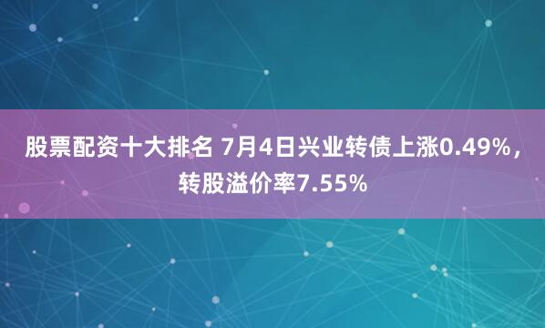 股票配资十大排名 7月4日兴业转债上涨0.49%，转股溢价率7.55%