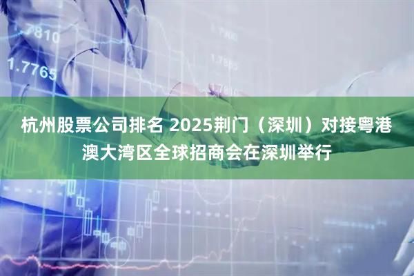 杭州股票公司排名 2025荆门（深圳）对接粤港澳大湾区全球招商会在深圳举行