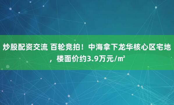 炒股配资交流 百轮竞拍！中海拿下龙华核心区宅地，楼面价约3.9万元/㎡