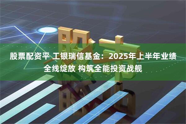 股票配资平 工银瑞信基金：2025年上半年业绩全线绽放 构筑全能投资战舰