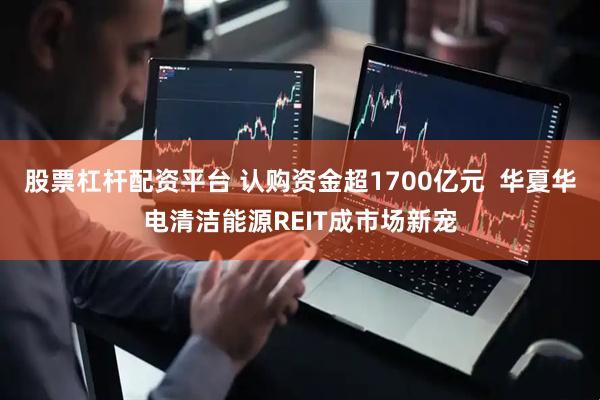股票杠杆配资平台 认购资金超1700亿元  华夏华电清洁能源REIT成市场新宠