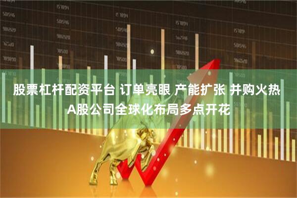 股票杠杆配资平台 订单亮眼 产能扩张 并购火热 A股公司全球化布局多点开花