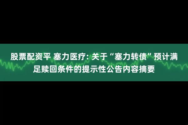 股票配资平 塞力医疗: 关于“塞力转债”预计满足赎回条件的提示性公告内容摘要