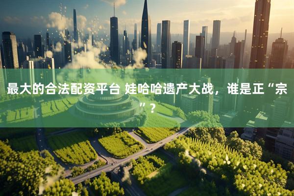 最大的合法配资平台 娃哈哈遗产大战，谁是正“宗”？