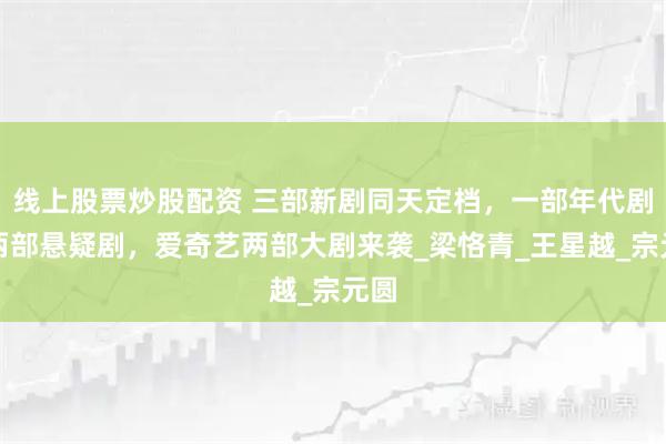 线上股票炒股配资 三部新剧同天定档，一部年代剧，两部悬疑剧，爱奇艺两部大剧来袭_梁恪青_王星越_宗元圆