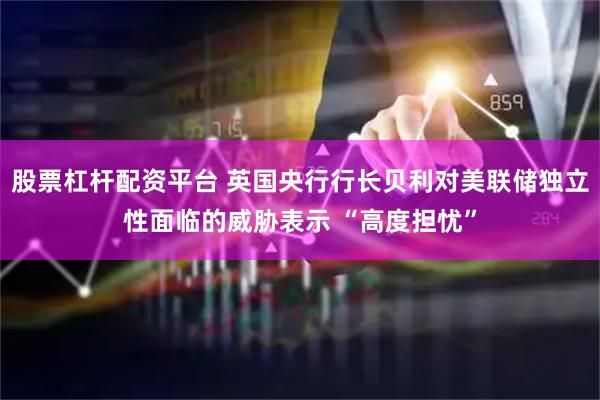 股票杠杆配资平台 英国央行行长贝利对美联储独立性面临的威胁表示 “高度担忧”
