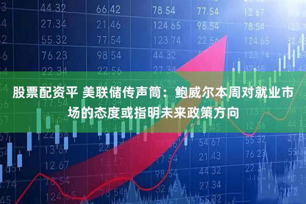股票配资平 美联储传声筒：鲍威尔本周对就业市场的态度或指明未来政策方向