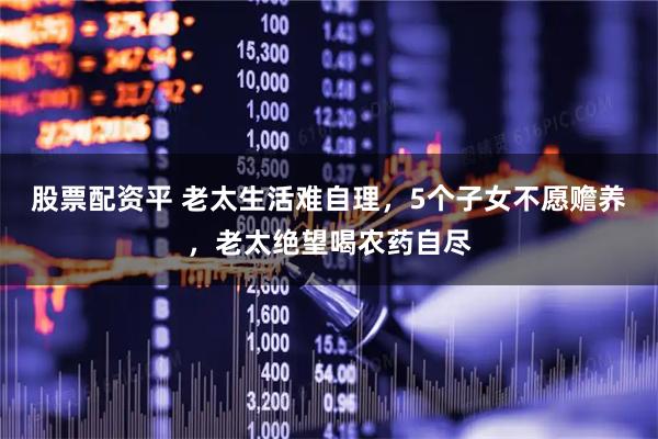 股票配资平 老太生活难自理，5个子女不愿赡养，老太绝望喝农药自尽
