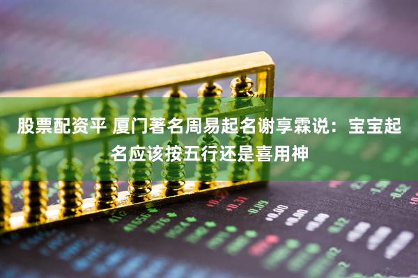 股票配资平 厦门著名周易起名谢享霖说:宝宝起名应该按五行还是喜用神