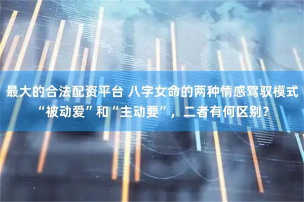 最大的合法配资平台 八字女命的两种情感驾驭模式“被动爱”和“主动要”,二者有何区别?