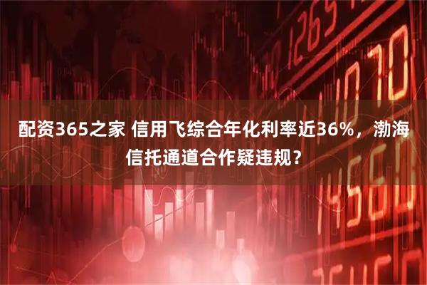 配资365之家 信用飞综合年化利率近36%，渤海信托通道合作疑违规？
