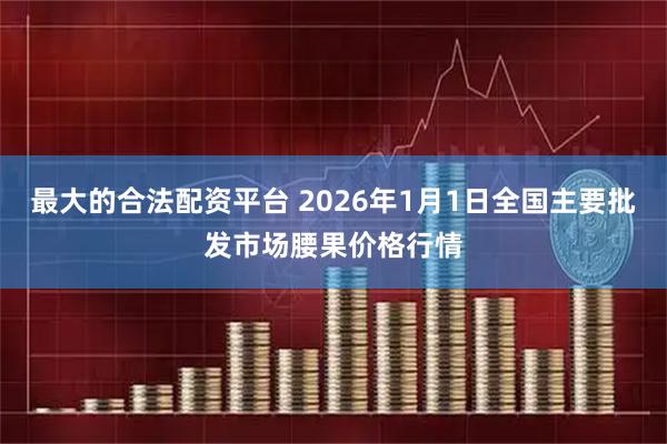 最大的合法配资平台 2026年1月1日全国主要批发市场腰果价格行情